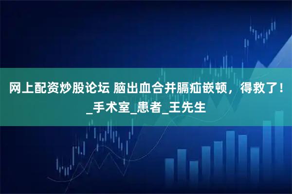 网上配资炒股论坛 脑出血合并膈疝嵌顿，得救了！_手术室_患者_王先生