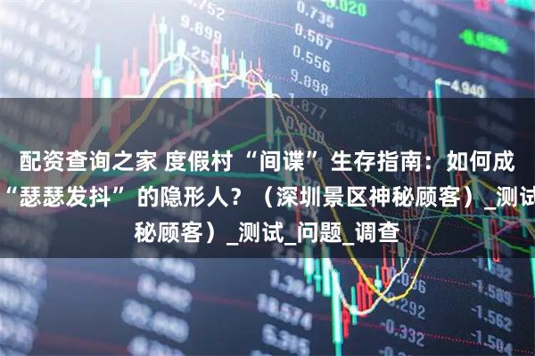 配资查询之家 度假村 “间谍” 生存指南：如何成为让服务员 “瑟瑟发抖” 的隐形人？（深圳景区神秘顾客）_测试_问题_调查