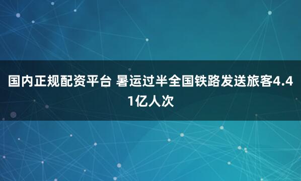 国内正规配资平台 暑运过半全国铁路发送旅客4.41亿人次