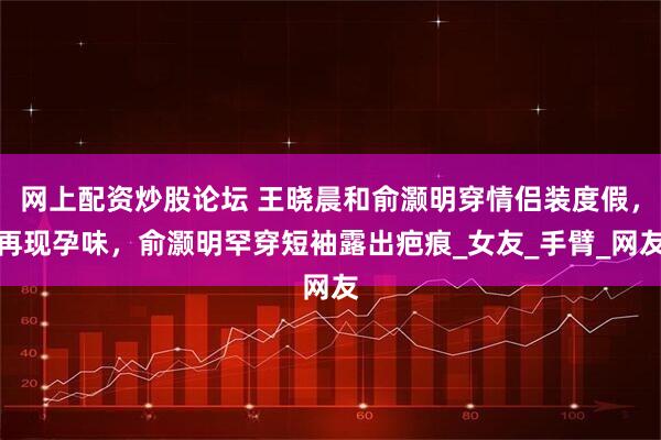 网上配资炒股论坛 王晓晨和俞灏明穿情侣装度假，再现孕味，俞灏明罕穿短袖露出疤痕_女友_手臂_网友