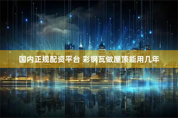 国内正规配资平台 彩钢瓦做屋顶能用几年