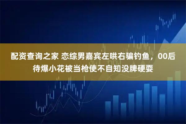配资查询之家 恋综男嘉宾左哄右骗钓鱼，00后待爆小花被当枪使不自知没牌硬耍