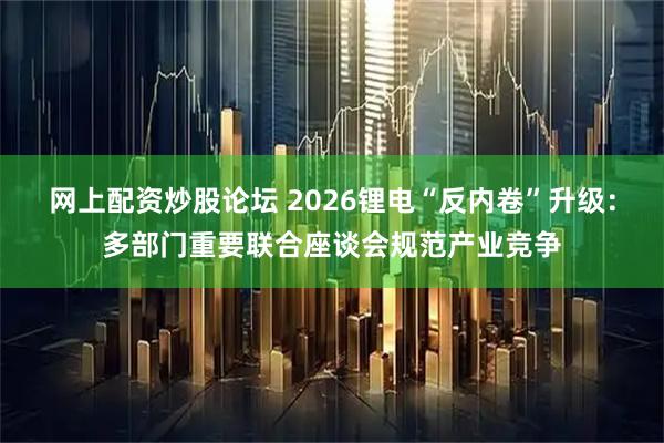 网上配资炒股论坛 2026锂电“反内卷”升级：多部门重要联合座谈会规范产业竞争